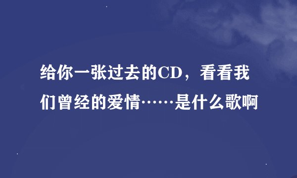 给你一张过去的CD，看看我们曾经的爱情……是什么歌啊