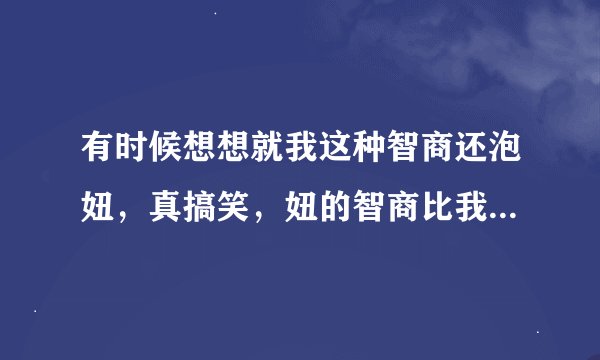 有时候想想就我这种智商还泡妞，真搞笑，妞的智商比我高多了，妞泡我还差不多。不如放弃算了