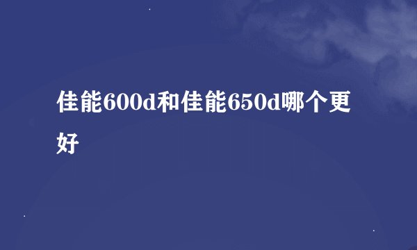 佳能600d和佳能650d哪个更好