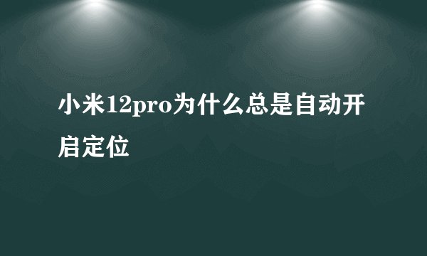 小米12pro为什么总是自动开启定位
