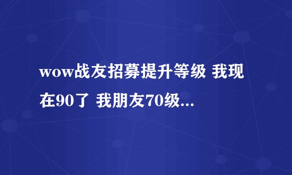 wow战友招募提升等级 我现在90了 我朋友70级 2年没玩了 怎么提升他的等级
