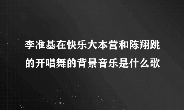 李准基在快乐大本营和陈翔跳的开唱舞的背景音乐是什么歌