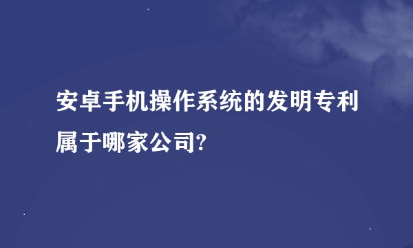 安卓手机操作系统的发明专利属于哪家公司?