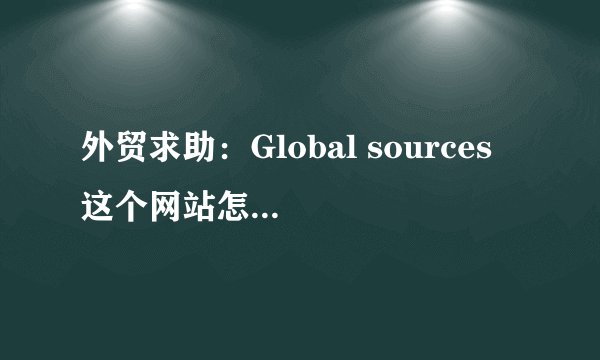 外贸求助：Global sources 这个网站怎么使用呀？在哪里上传我的产品啊？