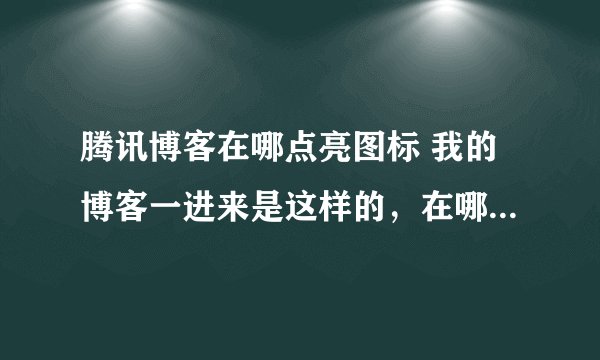 腾讯博客在哪点亮图标 我的博客一进来是这样的，在哪编辑个人资料呀！