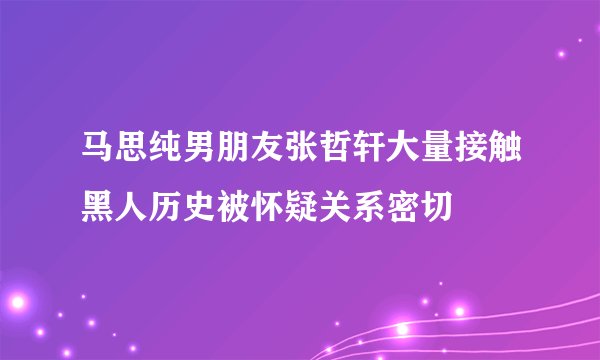 马思纯男朋友张哲轩大量接触黑人历史被怀疑关系密切