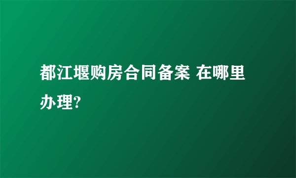 都江堰购房合同备案 在哪里办理?