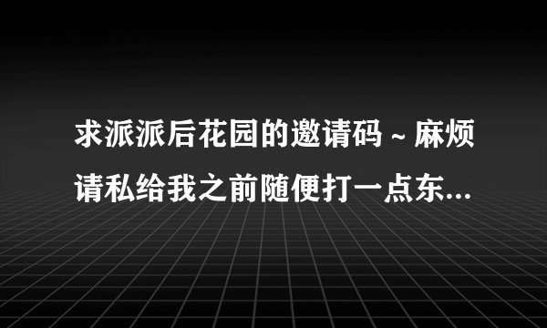 求派派后花园的邀请码～麻烦请私给我之前随便打一点东西过来，这样我可以回复您我又没有收到，防止您的邀