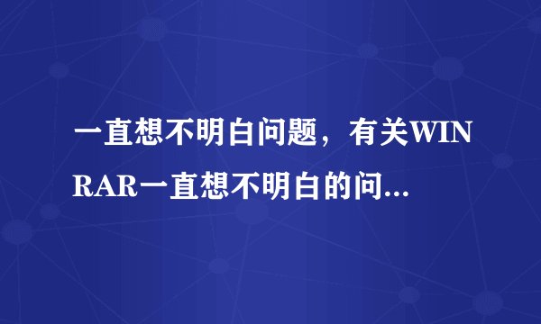 一直想不明白问题，有关WINRAR一直想不明白的问题，有关WINRAR压缩文件的问题文件的问题