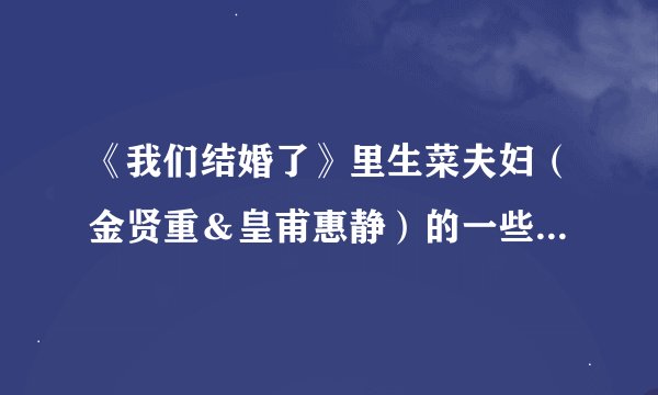 《我们结婚了》里生菜夫妇（金贤重＆皇甫惠静）的一些疑问？求助！