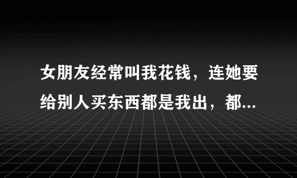 女朋友经常叫我花钱，连她要给别人买东西都是我出，都不问下我是否有钱花，而且上街看到一些她朋友喜欢...
