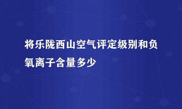 将乐陇西山空气评定级别和负氧离子含量多少