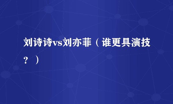 刘诗诗vs刘亦菲（谁更具演技？）