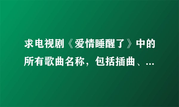 求电视剧《爱情睡醒了》中的所有歌曲名称，包括插曲、主题曲、所有的就行