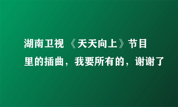 湖南卫视 《天天向上》节目里的插曲，我要所有的，谢谢了