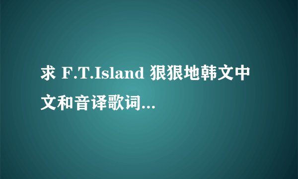 求 F.T.Island 狠狠地韩文中文和音译歌词~~~速度！！！够速度的加高分！！~~