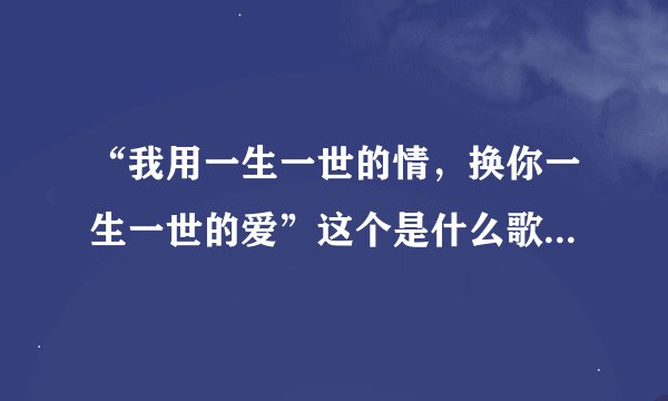 “我用一生一世的情，换你一生一世的爱”这个是什么歌的歌词？或许我有写错那歌词了？如题 谢谢了