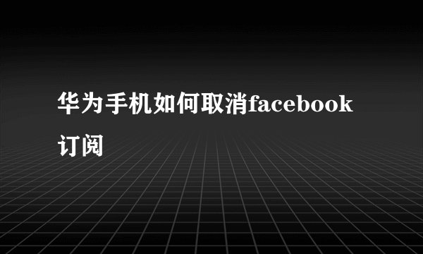 华为手机如何取消facebook订阅
