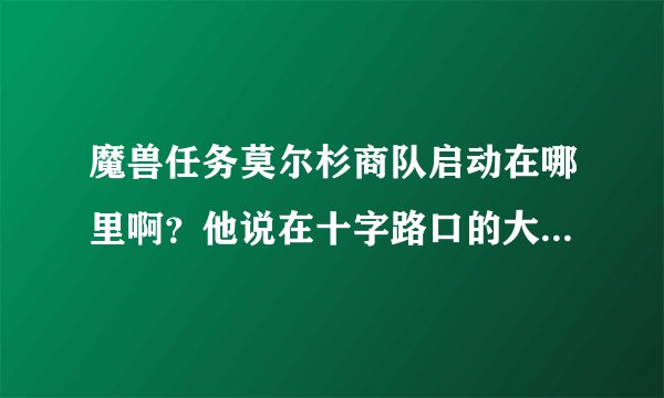 魔兽任务莫尔杉商队启动在哪里啊？他说在十字路口的大道北边，我没找到他！