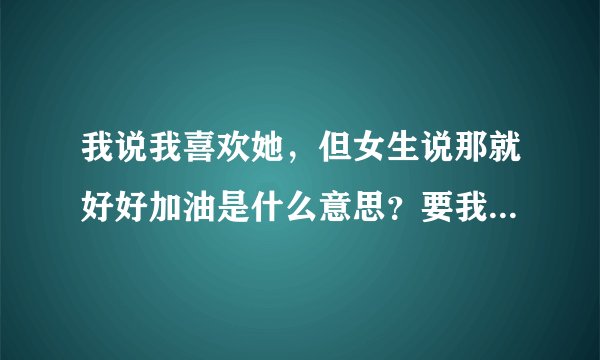 我说我喜欢她，但女生说那就好好加油是什么意思？要我追？不过她好像比较着急找男朋友。