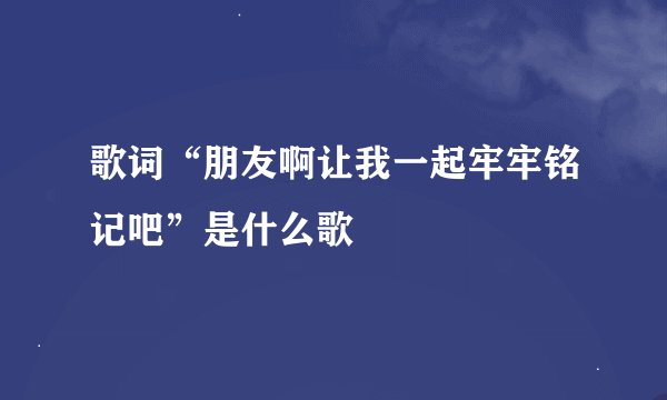 歌词“朋友啊让我一起牢牢铭记吧”是什么歌