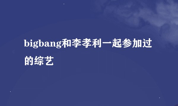bigbang和李孝利一起参加过的综艺