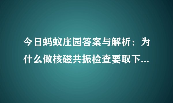 今日蚂蚁庄园答案与解析：为什么做核磁共振检查要取下身上的金属物品
