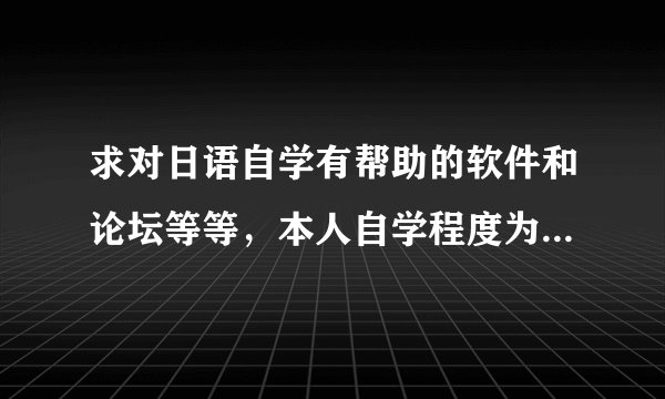求对日语自学有帮助的软件和论坛等等，本人自学程度为背出了50音图。。。。