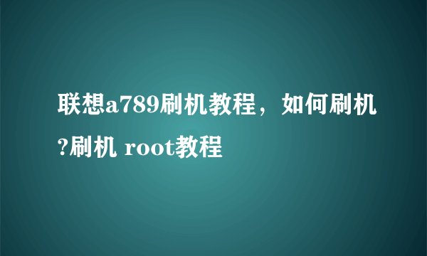联想a789刷机教程，如何刷机?刷机 root教程