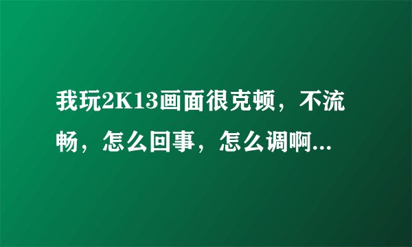 我玩2K13画面很克顿，不流畅，怎么回事，怎么调啊？这是我的电脑配置。