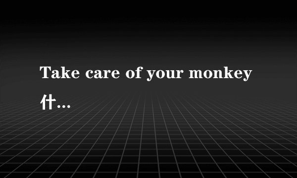 Take care of your monkey什么意思啊？