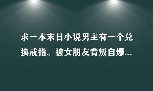 求一本末日小说男主有一个兑换戒指。被女朋友背叛自爆戒指里所有的东西然后重生回到末世初期。