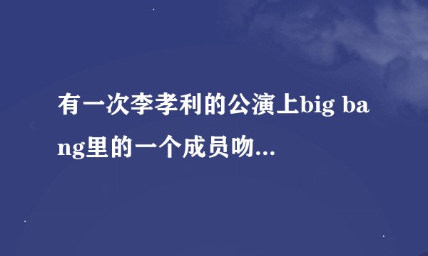 有一次李孝利的公演上big bang里的一个成员吻了她，这是怎么回事？是她男友吗？