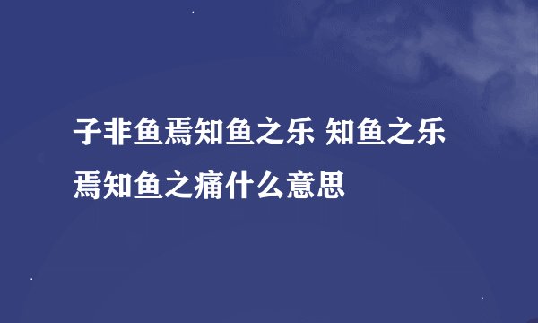 子非鱼焉知鱼之乐 知鱼之乐焉知鱼之痛什么意思