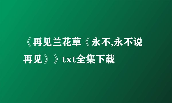 《再见兰花草《永不,永不说再见》》txt全集下载