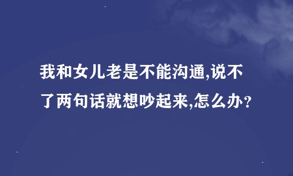 我和女儿老是不能沟通,说不了两句话就想吵起来,怎么办？