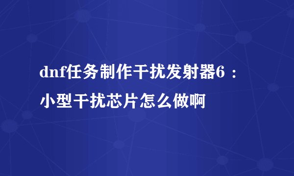 dnf任务制作干扰发射器6 ：小型干扰芯片怎么做啊