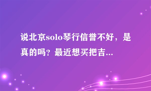说北京solo琴行信誉不好，是真的吗？最近想买把吉他 http://tieba.baidu.com/f?kz=1011520878