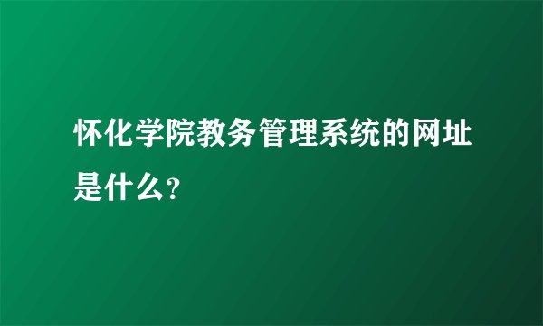 怀化学院教务管理系统的网址是什么？