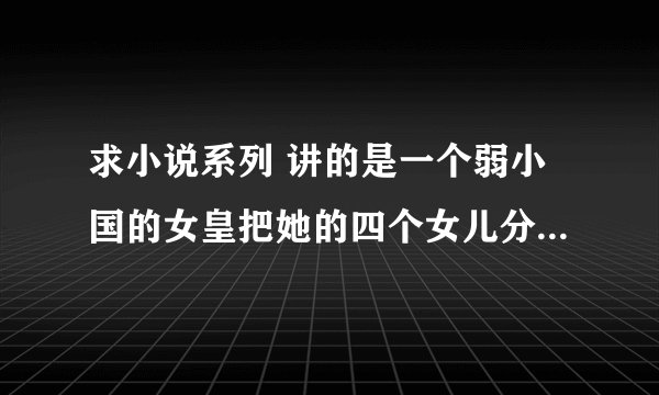 求小说系列 讲的是一个弱小国的女皇把她的四个女儿分别嫁给四个强大国家的君王，四个女主的名字好像是花名