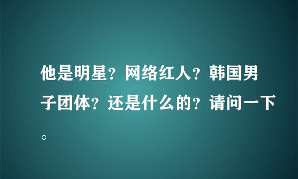 他是明星？网络红人？韩国男子团体？还是什么的？请问一下。