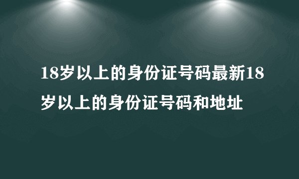18岁以上的身份证号码最新18岁以上的身份证号码和地址