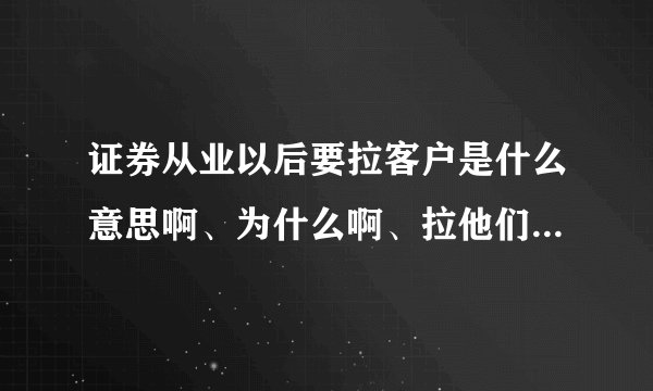 证券从业以后要拉客户是什么意思啊、为什么啊、拉他们干什么啊、