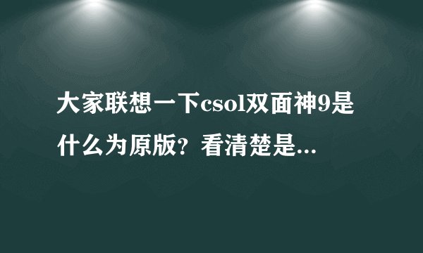 大家联想一下csol双面神9是什么为原版？看清楚是双面神9（近战武器）不是双面神5（步枪），希望能找到...