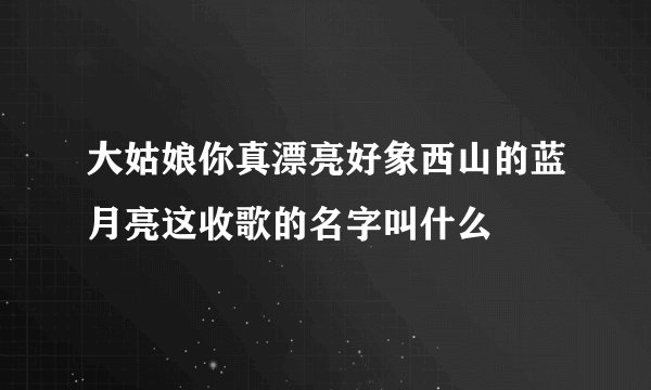 大姑娘你真漂亮好象西山的蓝月亮这收歌的名字叫什么