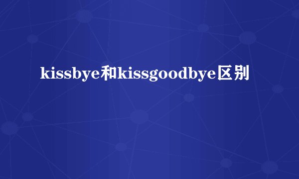kissbye和kissgoodbye区别