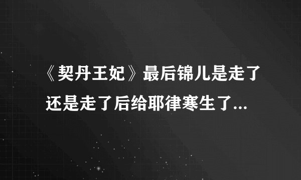 《契丹王妃》最后锦儿是走了 还是走了后给耶律寒生了个孩子死l了