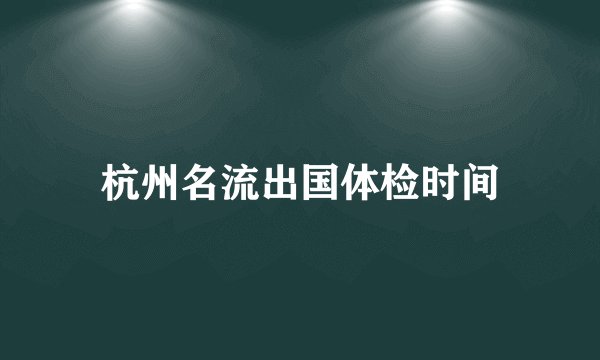 杭州名流出国体检时间