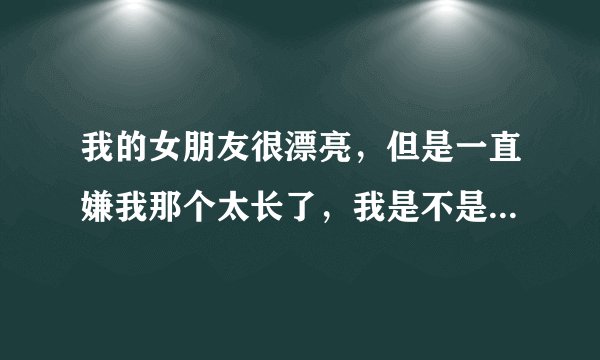 我的女朋友很漂亮，但是一直嫌我那个太长了，我是不是应该分手？