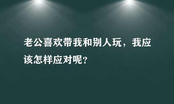 老公喜欢带我和别人玩，我应该怎样应对呢？